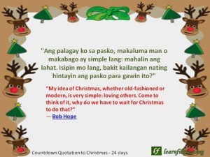Christmas Quote: “My idea of Christmas, whether old-fashioned or modern, is very simple: loving others. Come to think of it, why do we have to wait for Christmas to do that?” - Bob Hope Ang palagay ko sa pasko, makaluma man o makabago ay simple lang: mahalin ang lahat. Isipin mo lang, bakit kailangan nating hintayin ang pasko para gawin ito?