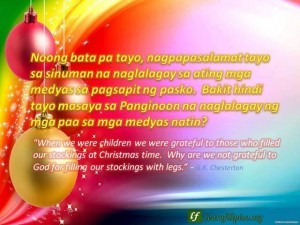Christmas Quote:"When we were children we were grateful to those who filled our stockings at Christmas time. Why are we not grateful to God for filling our stockings with legs." - G.K. Chesterton; Noong bata pa tayo, nagpapasalamat tayo sa sinuman na naglalagay sa ating mga medyas sa pagsapit ng pasko. Bakit hindi tayo masaya sa Panginoon na naglalagay ng mga paa sa mga medyas natin?