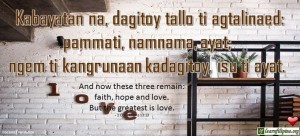 Ilocano Translation - Kabayatan na, dagitoy tallo ti agtalinaed: pammati, namnama, ayat; ngem ti kangrunaan kadagitoy, isu ti ayat. - And now these three remain: faith, hope and love. But the greatest is love. - 1 Corinthians 13:13